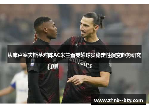 从库卢塞夫斯基对阵AC米兰看英超球员稳定性演变趋势研究