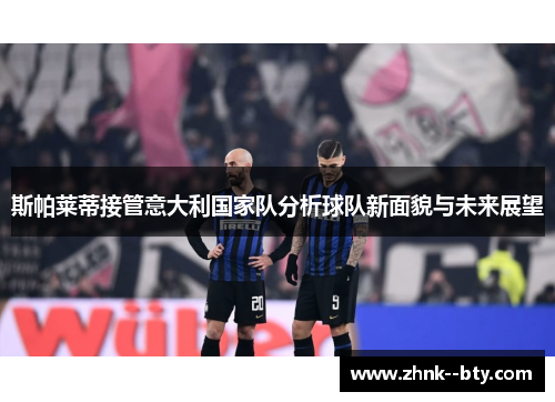 斯帕莱蒂接管意大利国家队分析球队新面貌与未来展望