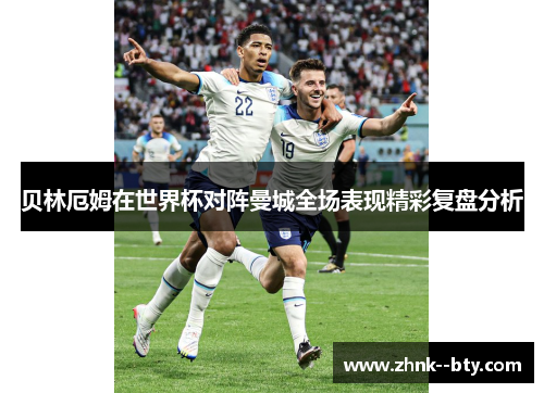 贝林厄姆在世界杯对阵曼城全场表现精彩复盘分析