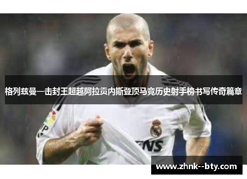 格列兹曼一击封王超越阿拉贡内斯登顶马竞历史射手榜书写传奇篇章 格列兹曼一击封王超越阿拉贡内斯登顶马竞历史射手榜书写传奇篇章