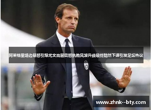 阿莱格里场边暴怒引爆尤文高层震怒执教风波升级最终黯然下课引发足坛热议
